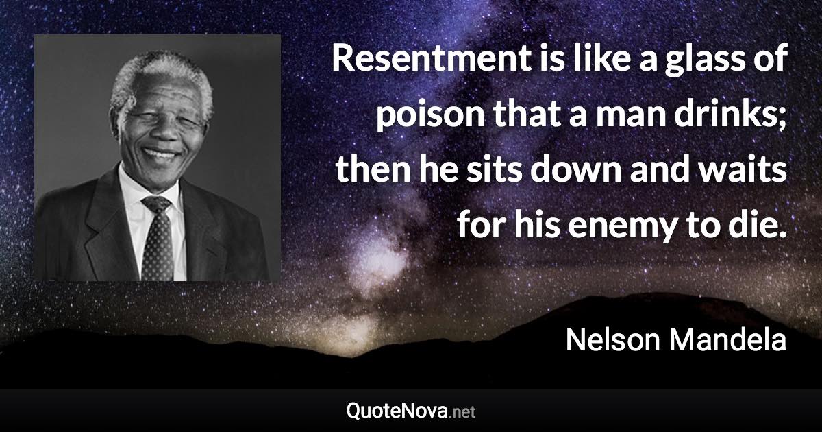 Resentment is like a glass of poison that a man drinks; then he sits down and waits for his enemy to die. - Nelson Mandela quote