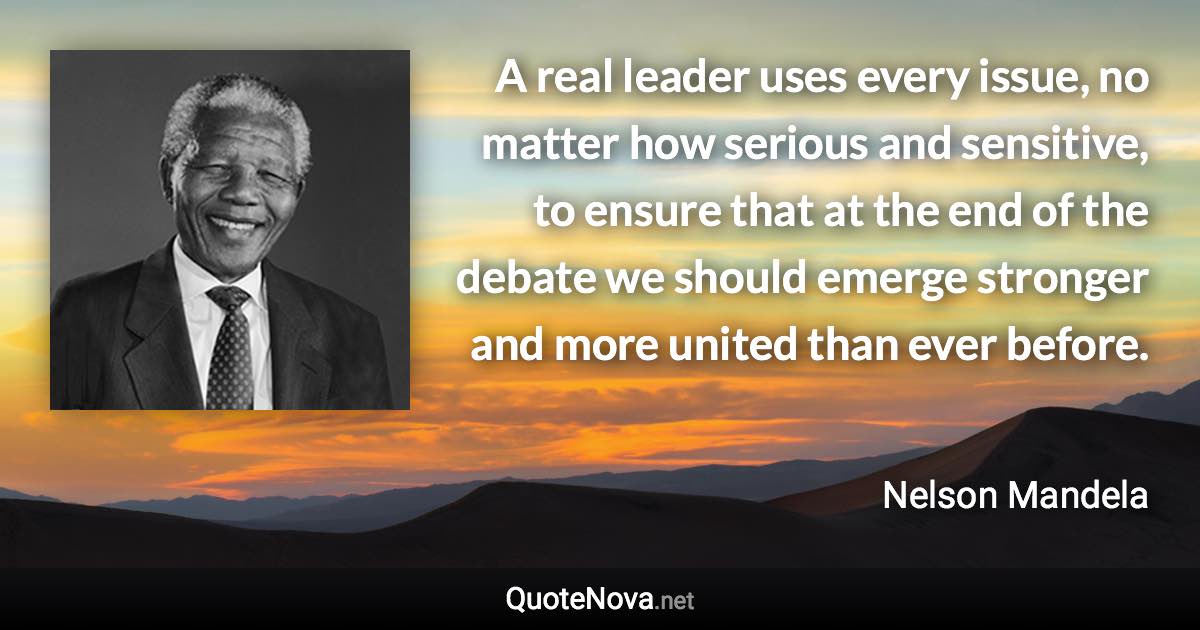 A real leader uses every issue, no matter how serious and sensitive, to ensure that at the end of the debate we should emerge stronger and more united than ever before. - Nelson Mandela quote