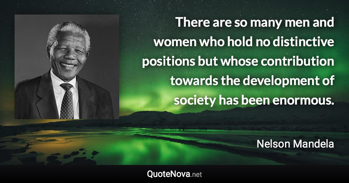 There are so many men and women who hold no distinctive positions but whose contribution towards the development of society has been enormous. - Nelson Mandela quote