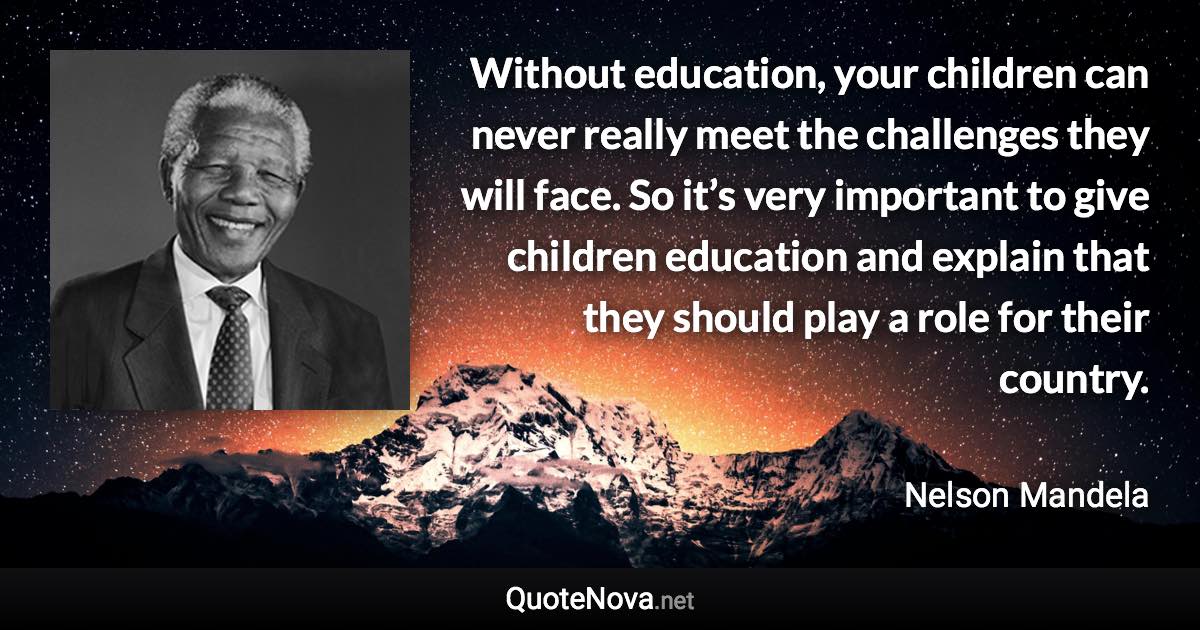 Without education, your children can never really meet the challenges they will face. So it’s very important to give children education and explain that they should play a role for their country. - Nelson Mandela quote