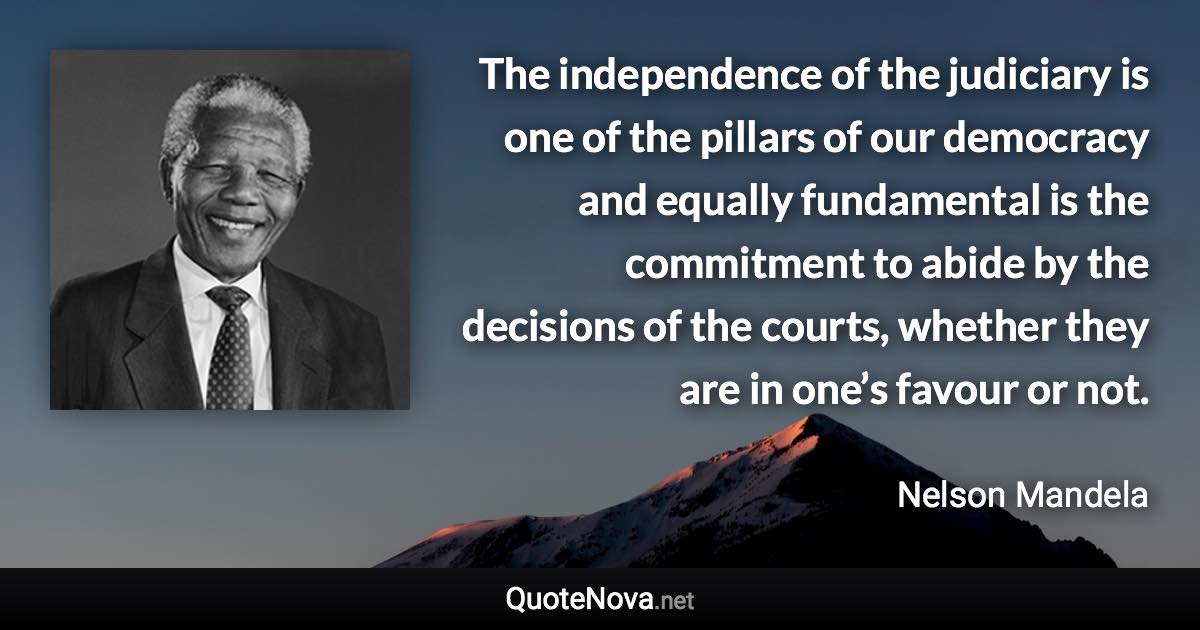 The independence of the judiciary is one of the pillars of our democracy and equally fundamental is the commitment to abide by the decisions of the courts, whether they are in one’s favour or not. - Nelson Mandela quote