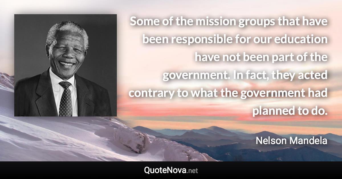 Some of the mission groups that have been responsible for our education have not been part of the government. In fact, they acted contrary to what the government had planned to do. - Nelson Mandela quote