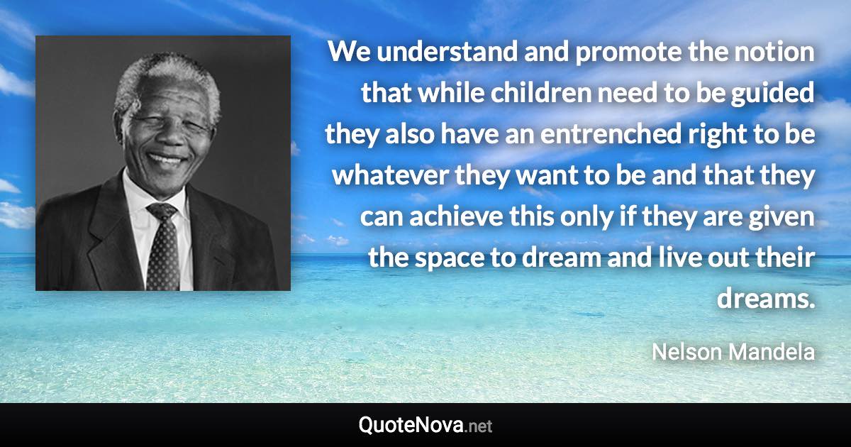 We understand and promote the notion that while children need to be guided they also have an entrenched right to be whatever they want to be and that they can achieve this only if they are given the space to dream and live out their dreams. - Nelson Mandela quote