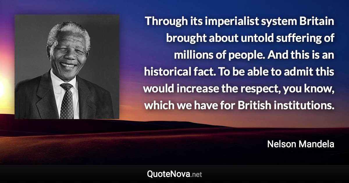 Through its imperialist system Britain brought about untold suffering of millions of people. And this is an historical fact. To be able to admit this would increase the respect, you know, which we have for British institutions. - Nelson Mandela quote