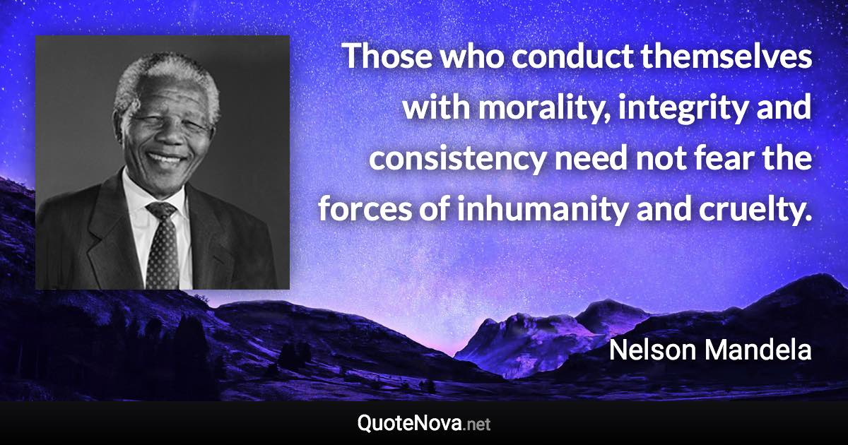 Those who conduct themselves with morality, integrity and consistency need not fear the forces of inhumanity and cruelty. - Nelson Mandela quote