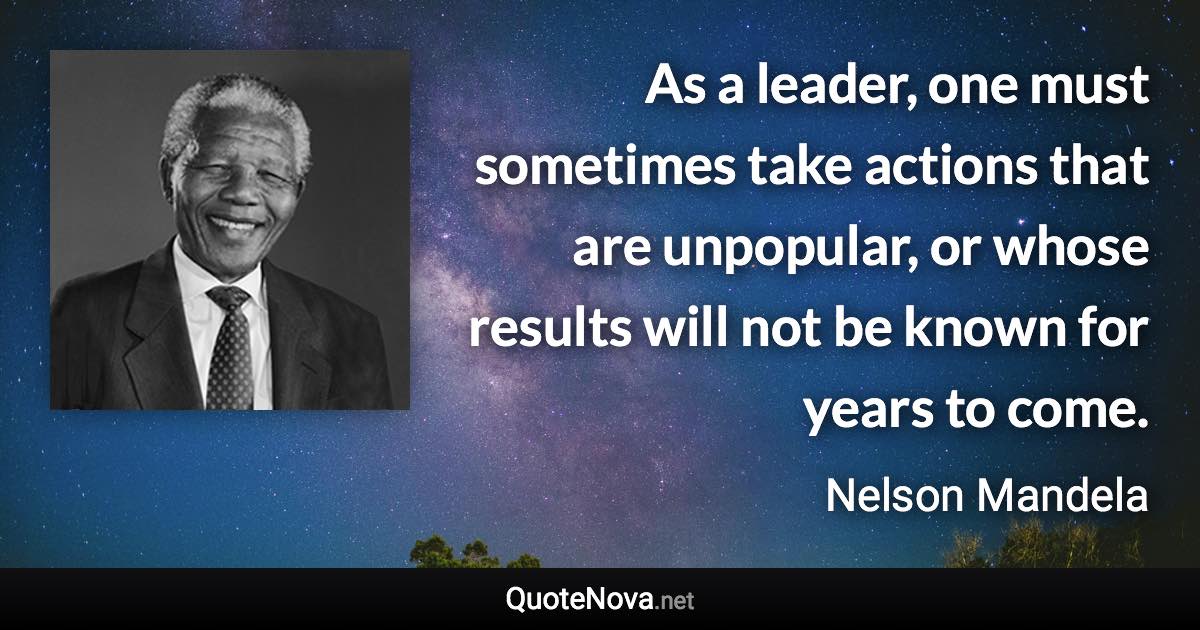 As a leader, one must sometimes take actions that are unpopular, or whose results will not be known for years to come. - Nelson Mandela quote