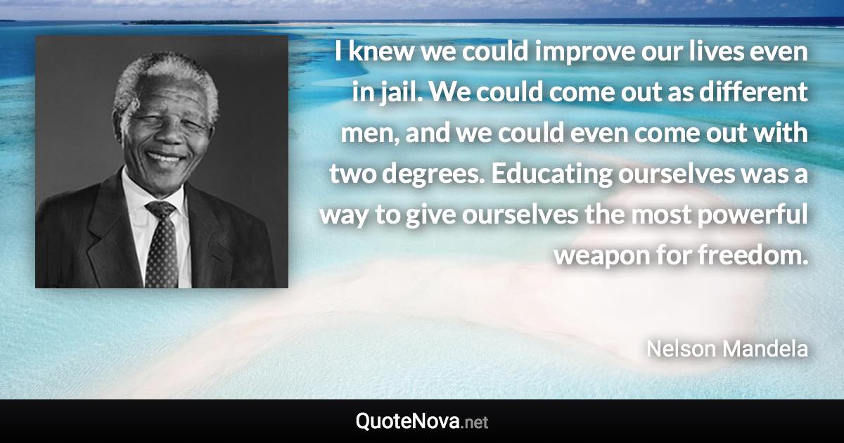 I knew we could improve our lives even in jail. We could come out as different men, and we could even come out with two degrees. Educating ourselves was a way to give ourselves the most powerful weapon for freedom. - Nelson Mandela quote