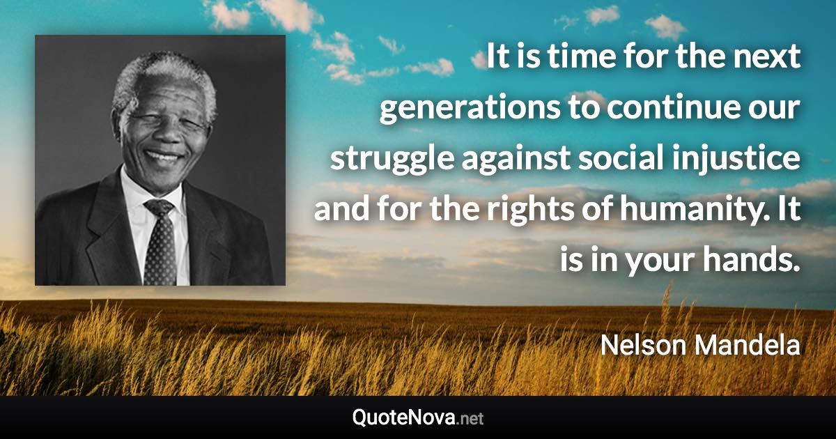 It is time for the next generations to continue our struggle against social injustice and for the rights of humanity. It is in your hands. - Nelson Mandela quote