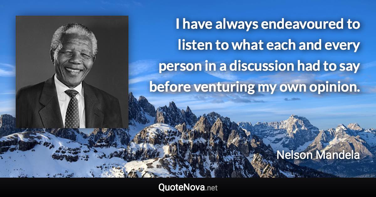 I have always endeavoured to listen to what each and every person in a discussion had to say before venturing my own opinion. - Nelson Mandela quote