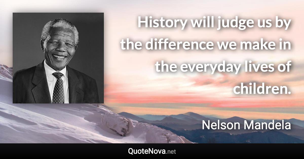 History will judge us by the difference we make in the everyday lives of children. - Nelson Mandela quote