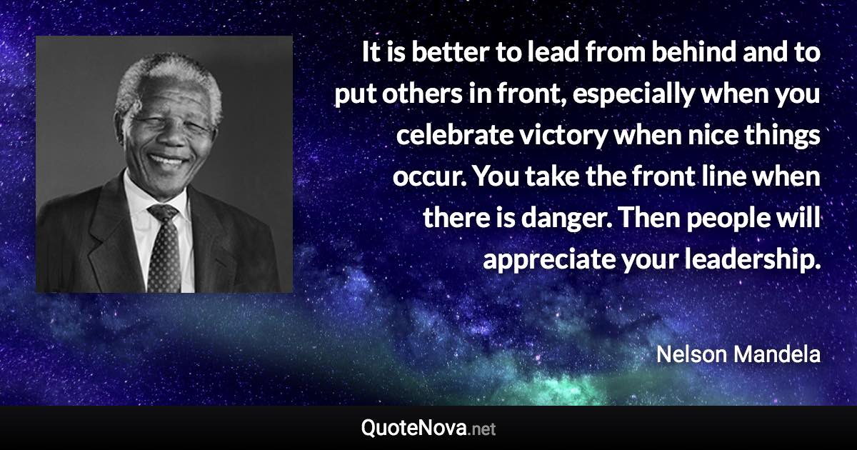 It is better to lead from behind and to put others in front, especially when you celebrate victory when nice things occur. You take the front line when there is danger. Then people will appreciate your leadership. - Nelson Mandela quote