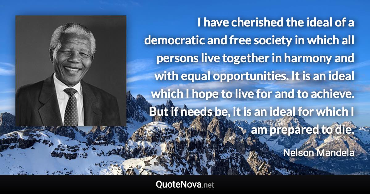 I have cherished the ideal of a democratic and free society in which all persons live together in harmony and with equal opportunities. It is an ideal which I hope to live for and to achieve. But if needs be, it is an ideal for which I am prepared to die. - Nelson Mandela quote