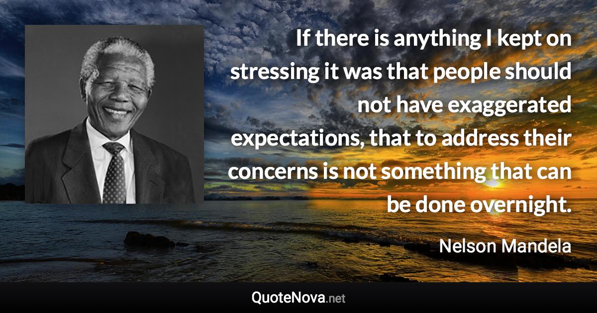 If there is anything I kept on stressing it was that people should not have exaggerated expectations, that to address their concerns is not something that can be done overnight. - Nelson Mandela quote