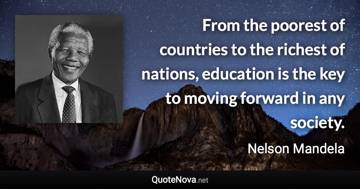 From the poorest of countries to the richest of nations, education is the key to moving forward in any society. - Nelson Mandela quote