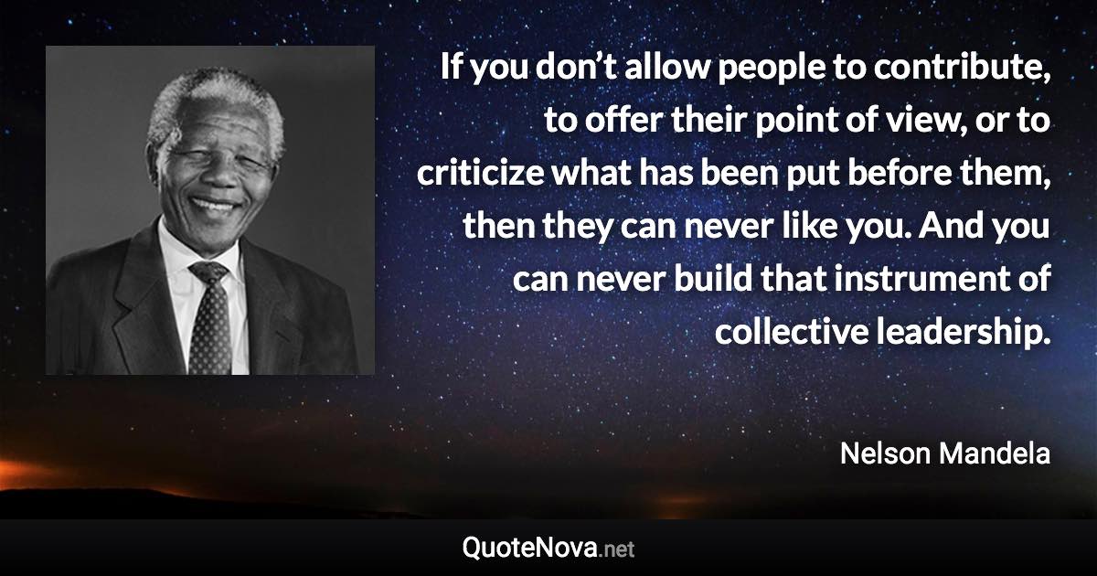 If you don’t allow people to contribute, to offer their point of view, or to criticize what has been put before them, then they can never like you. And you can never build that instrument of collective leadership. - Nelson Mandela quote