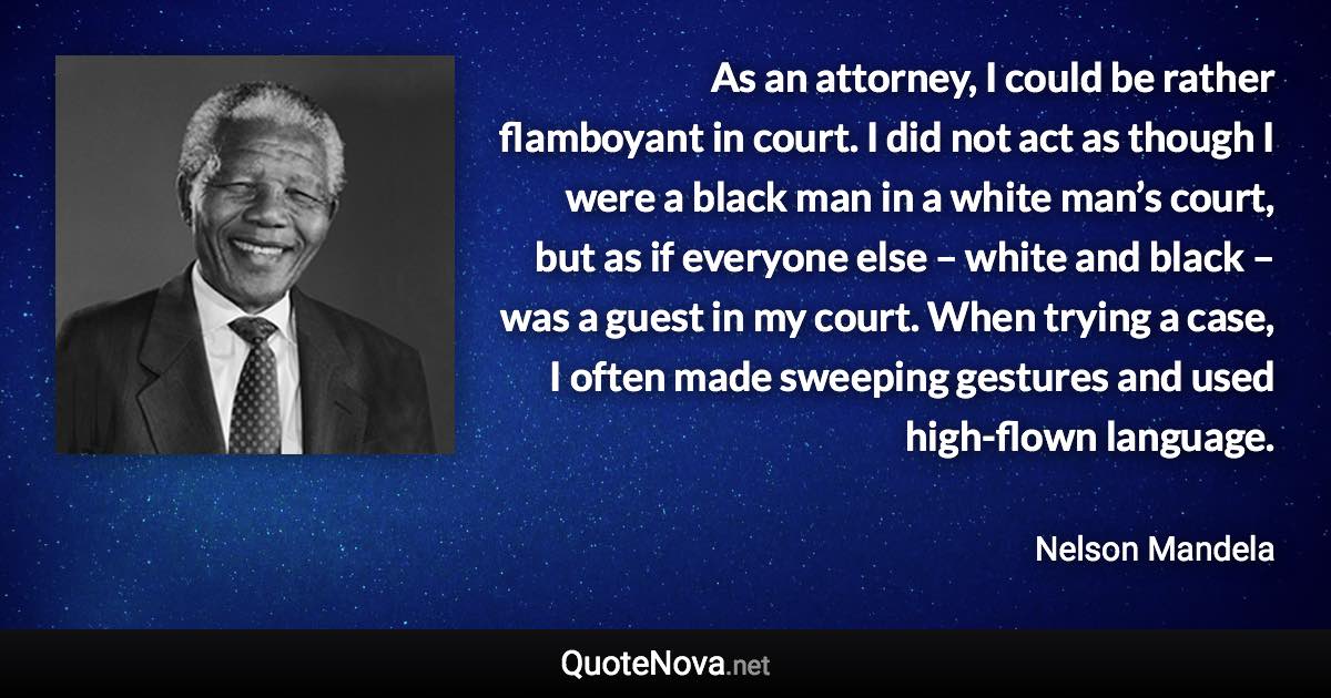 As an attorney, I could be rather flamboyant in court. I did not act as though I were a black man in a white man’s court, but as if everyone else – white and black – was a guest in my court. When trying a case, I often made sweeping gestures and used high-flown language. - Nelson Mandela quote