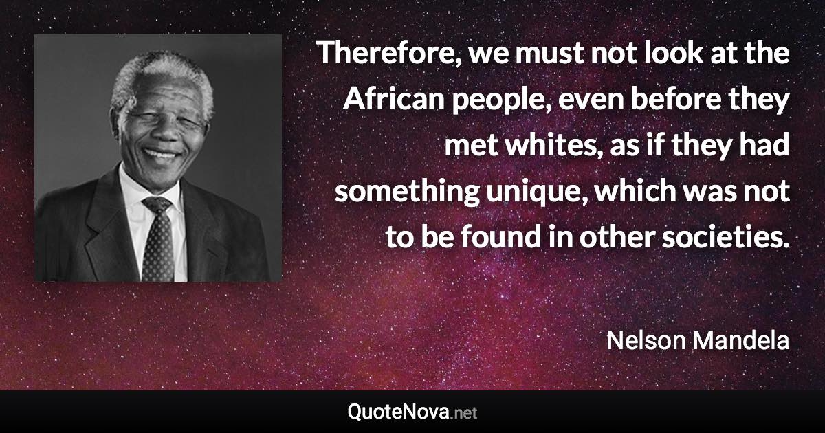 Therefore, we must not look at the African people, even before they met whites, as if they had something unique, which was not to be found in other societies. - Nelson Mandela quote