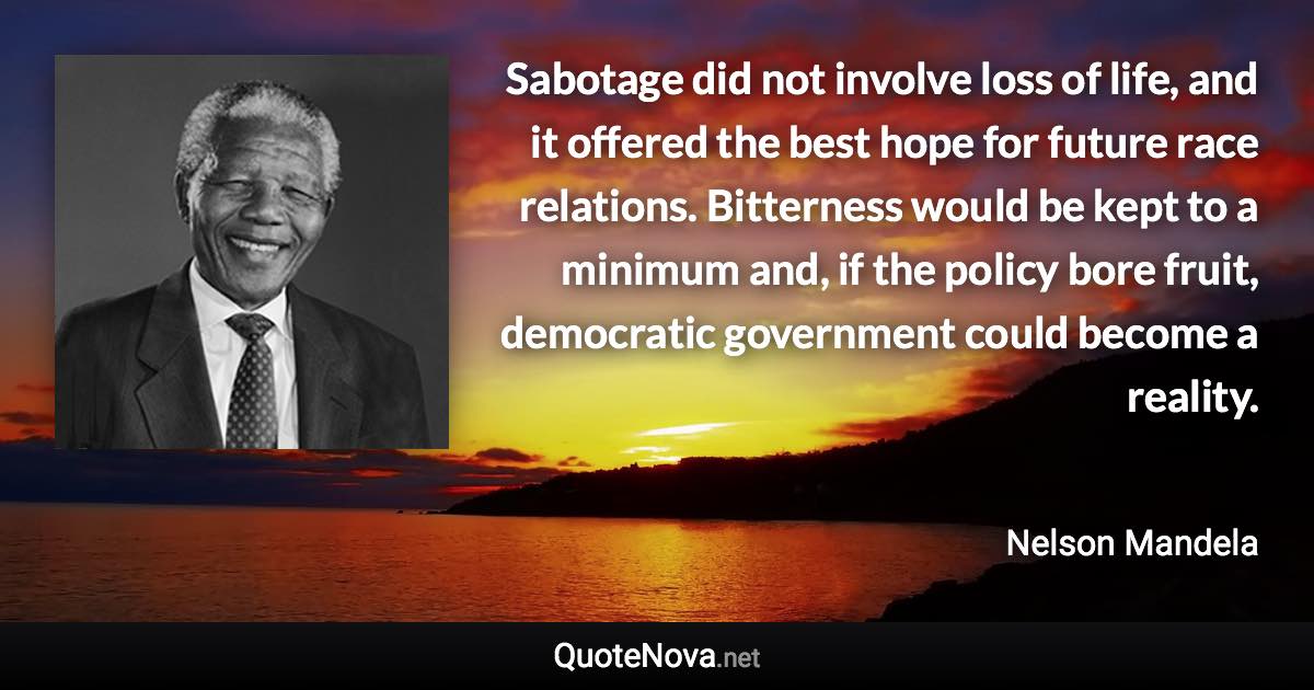 Sabotage did not involve loss of life, and it offered the best hope for future race relations. Bitterness would be kept to a minimum and, if the policy bore fruit, democratic government could become a reality. - Nelson Mandela quote