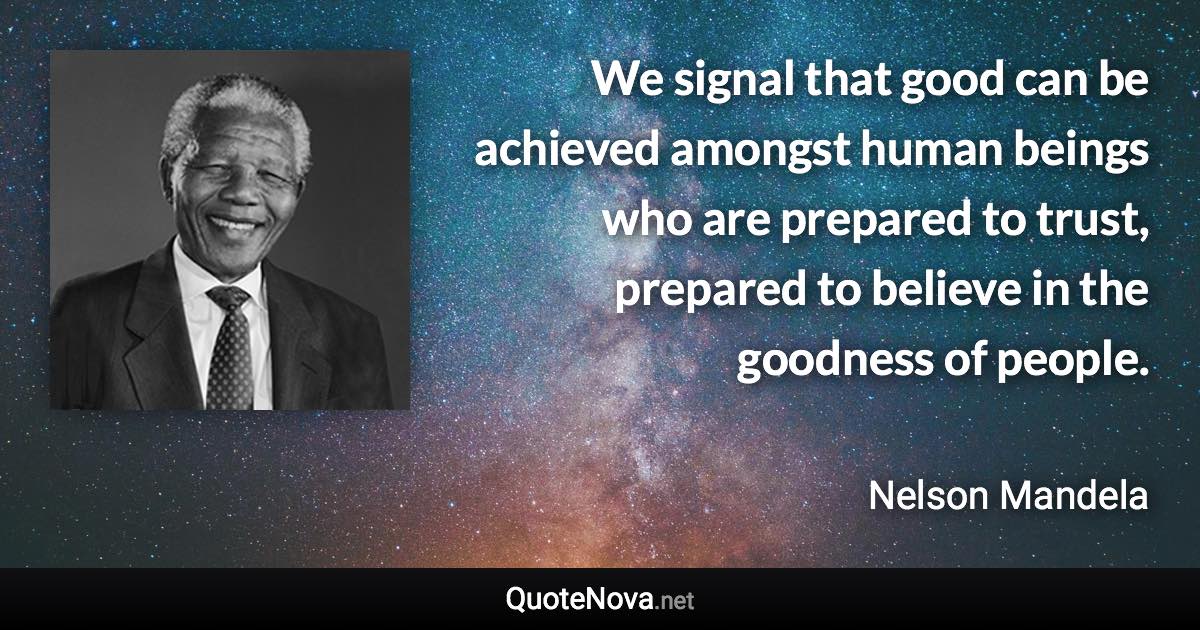 We signal that good can be achieved amongst human beings who are prepared to trust, prepared to believe in the goodness of people. - Nelson Mandela quote