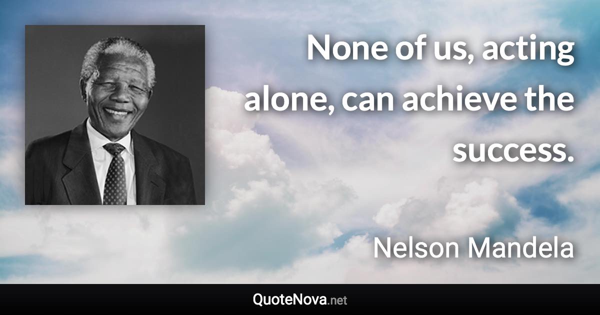 None of us, acting alone, can achieve the success. - Nelson Mandela quote