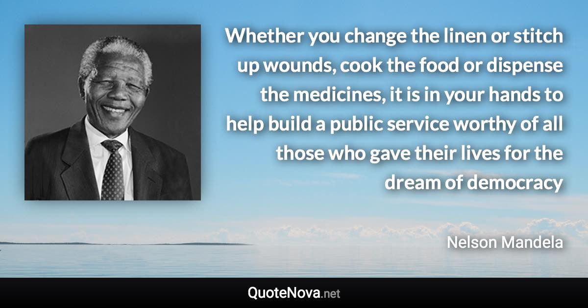 Whether you change the linen or stitch up wounds, cook the food or dispense the medicines, it is in your hands to help build a public service worthy of all those who gave their lives for the dream of democracy - Nelson Mandela quote