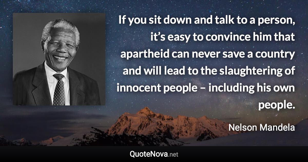 If you sit down and talk to a person, it’s easy to convince him that apartheid can never save a country and will lead to the slaughtering of innocent people – including his own people. - Nelson Mandela quote