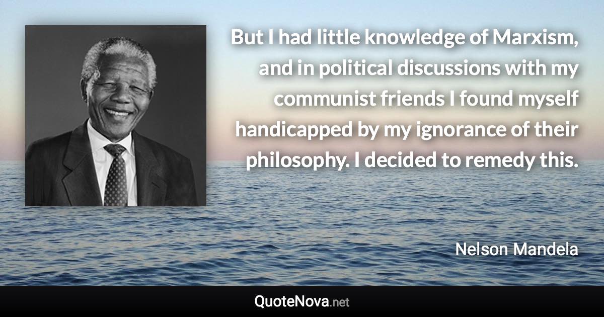 But I had little knowledge of Marxism, and in political discussions with my communist friends I found myself handicapped by my ignorance of their philosophy. I decided to remedy this. - Nelson Mandela quote