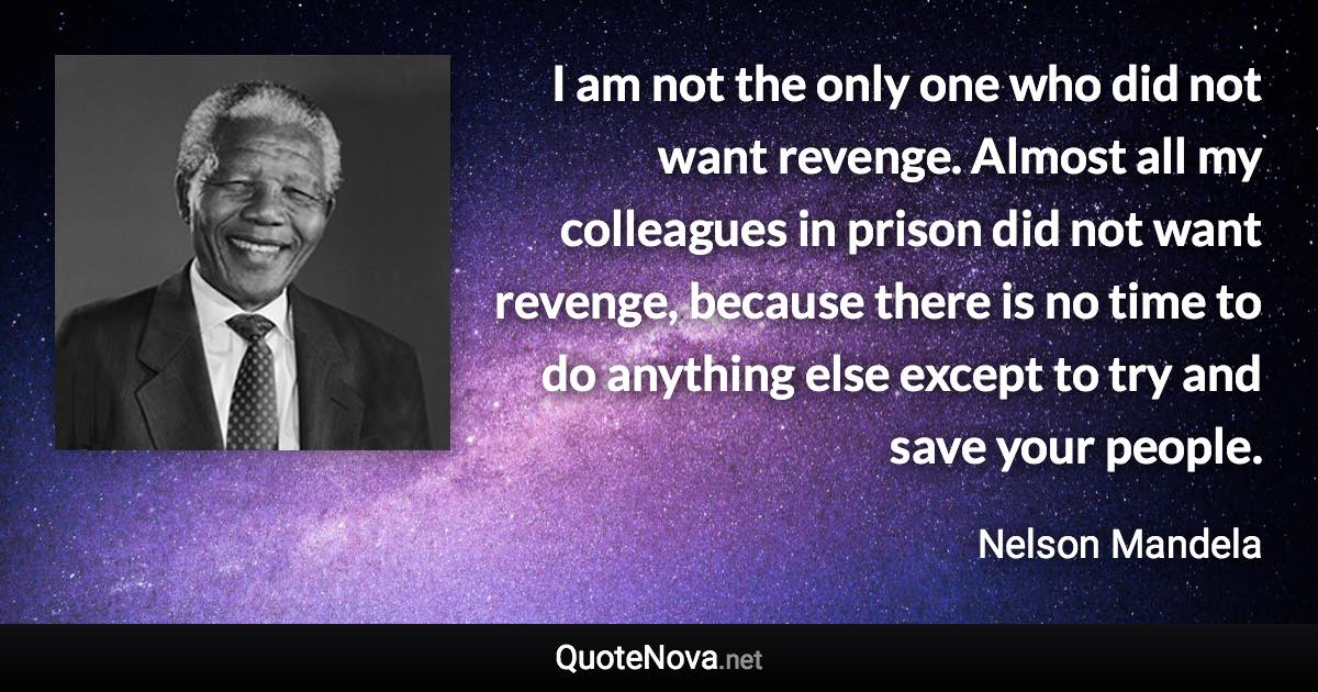 I am not the only one who did not want revenge. Almost all my colleagues in prison did not want revenge, because there is no time to do anything else except to try and save your people. - Nelson Mandela quote