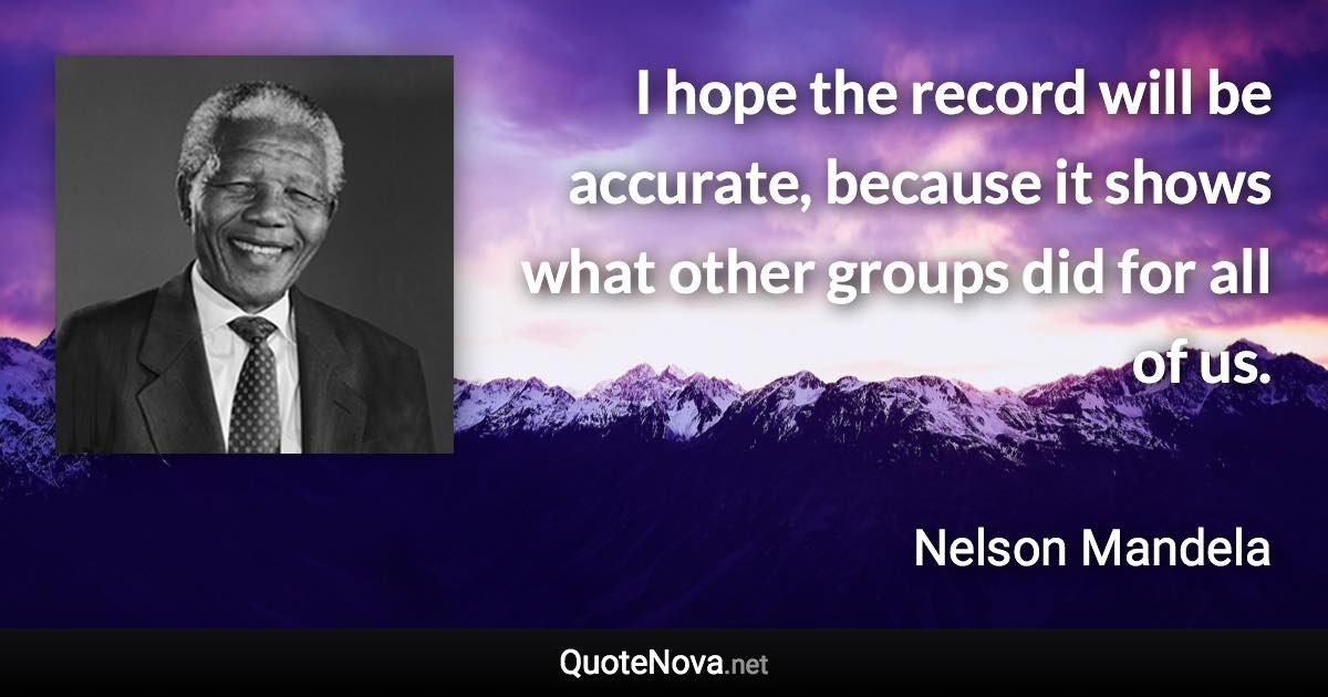 I hope the record will be accurate, because it shows what other groups did for all of us. - Nelson Mandela quote