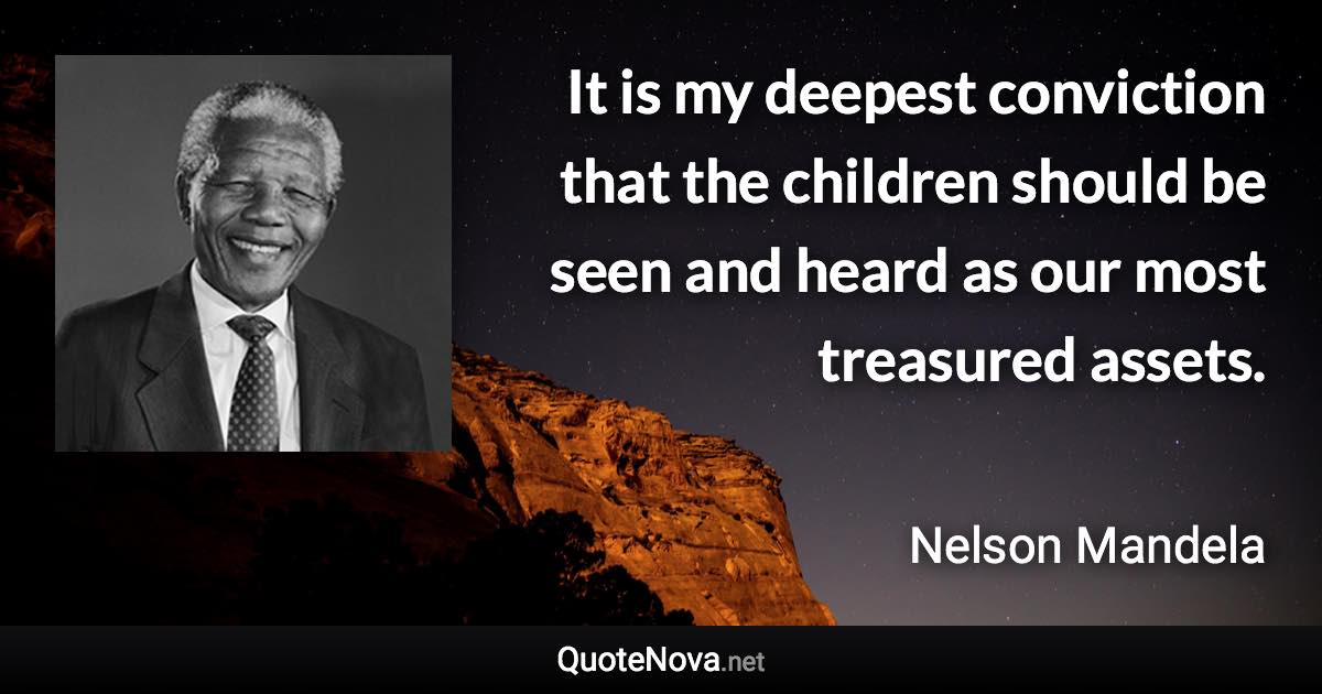 It is my deepest conviction that the children should be seen and heard as our most treasured assets. - Nelson Mandela quote