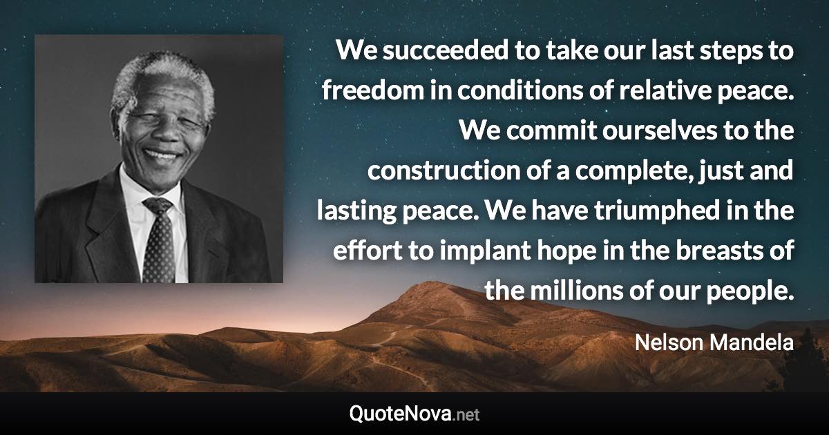 We succeeded to take our last steps to freedom in conditions of relative peace. We commit ourselves to the construction of a complete, just and lasting peace. We have triumphed in the effort to implant hope in the breasts of the millions of our people. - Nelson Mandela quote