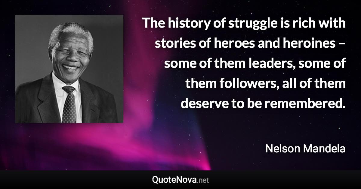 The history of struggle is rich with stories of heroes and heroines – some of them leaders, some of them followers, all of them deserve to be remembered. - Nelson Mandela quote