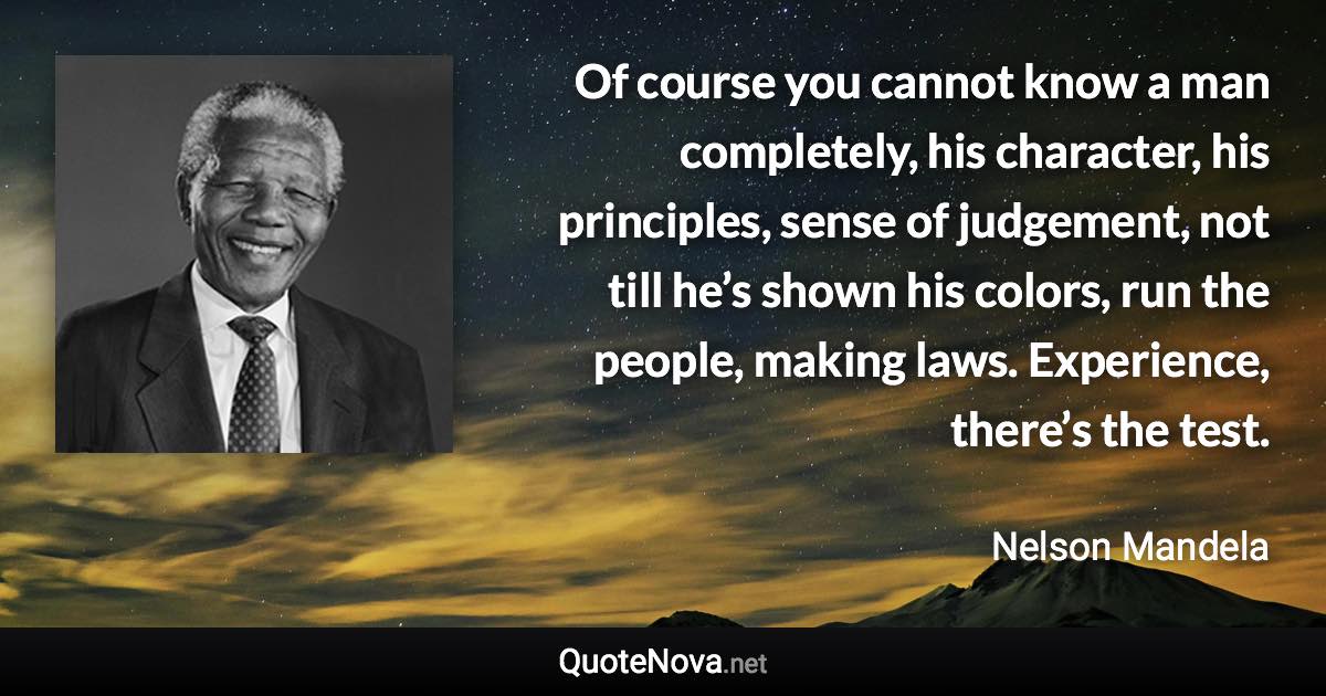 Of course you cannot know a man completely, his character, his principles, sense of judgement, not till he’s shown his colors, run the people, making laws. Experience, there’s the test. - Nelson Mandela quote