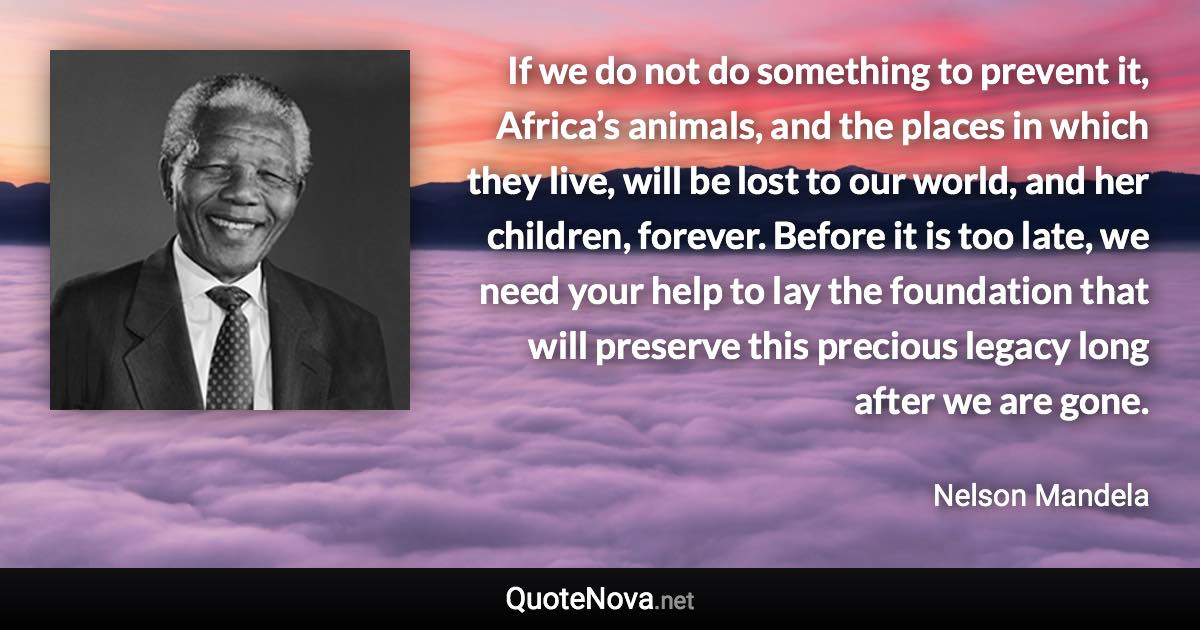 If we do not do something to prevent it, Africa’s animals, and the places in which they live, will be lost to our world, and her children, forever. Before it is too late, we need your help to lay the foundation that will preserve this precious legacy long after we are gone. - Nelson Mandela quote