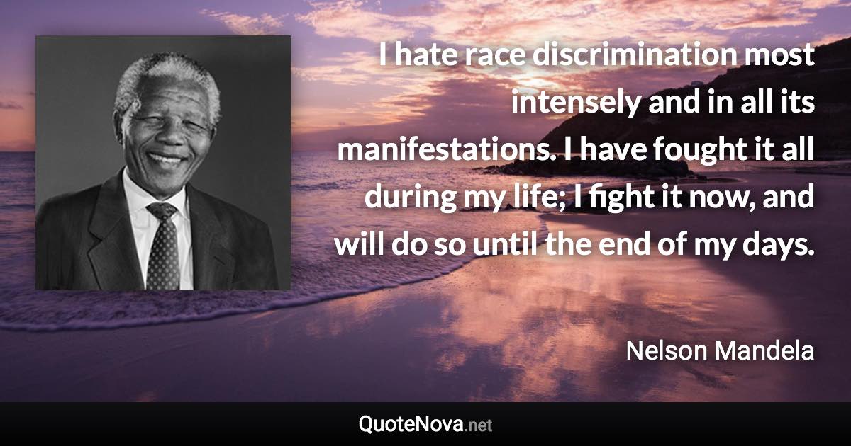 I hate race discrimination most intensely and in all its manifestations. I have fought it all during my life; I fight it now, and will do so until the end of my days. - Nelson Mandela quote