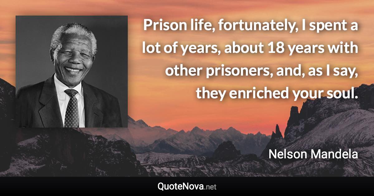 Prison life, fortunately, I spent a lot of years, about 18 years with other prisoners, and, as I say, they enriched your soul. - Nelson Mandela quote