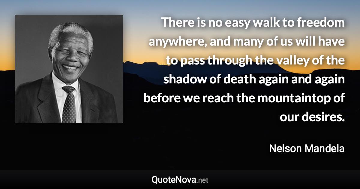 There is no easy walk to freedom anywhere, and many of us will have to pass through the valley of the shadow of death again and again before we reach the mountaintop of our desires. - Nelson Mandela quote