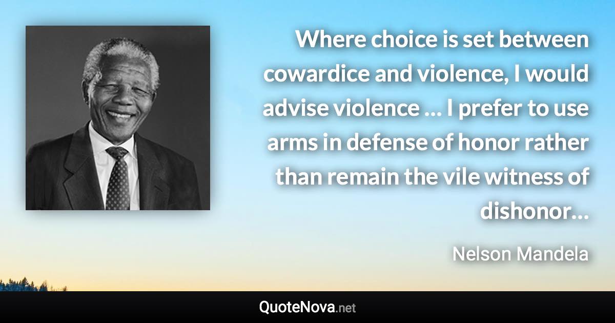 Where choice is set between cowardice and violence, I would advise violence … I prefer to use arms in defense of honor rather than remain the vile witness of dishonor… - Nelson Mandela quote