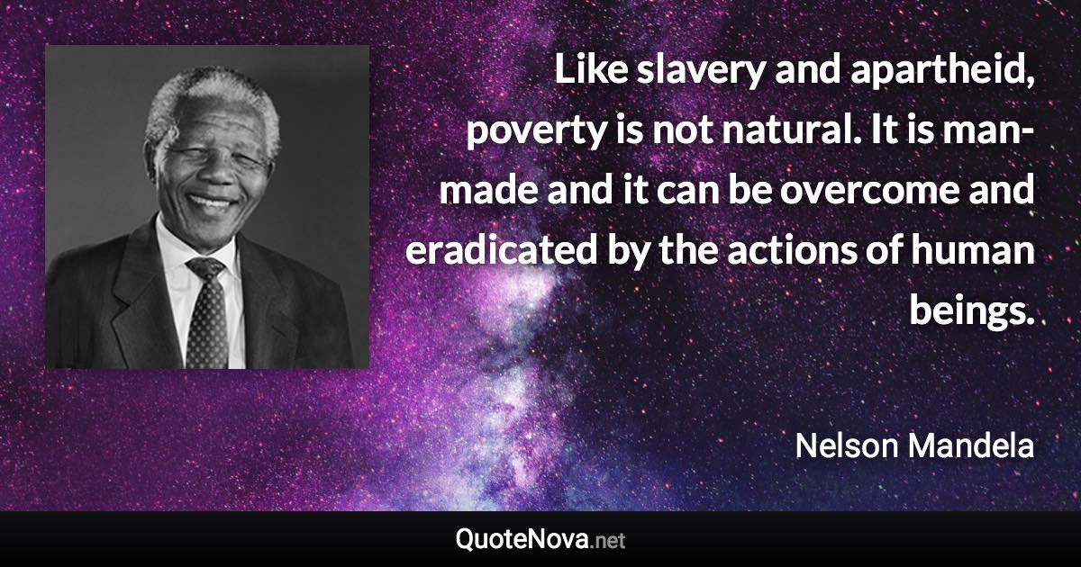 Like slavery and apartheid, poverty is not natural. It is man-made and it can be overcome and eradicated by the actions of human beings. - Nelson Mandela quote