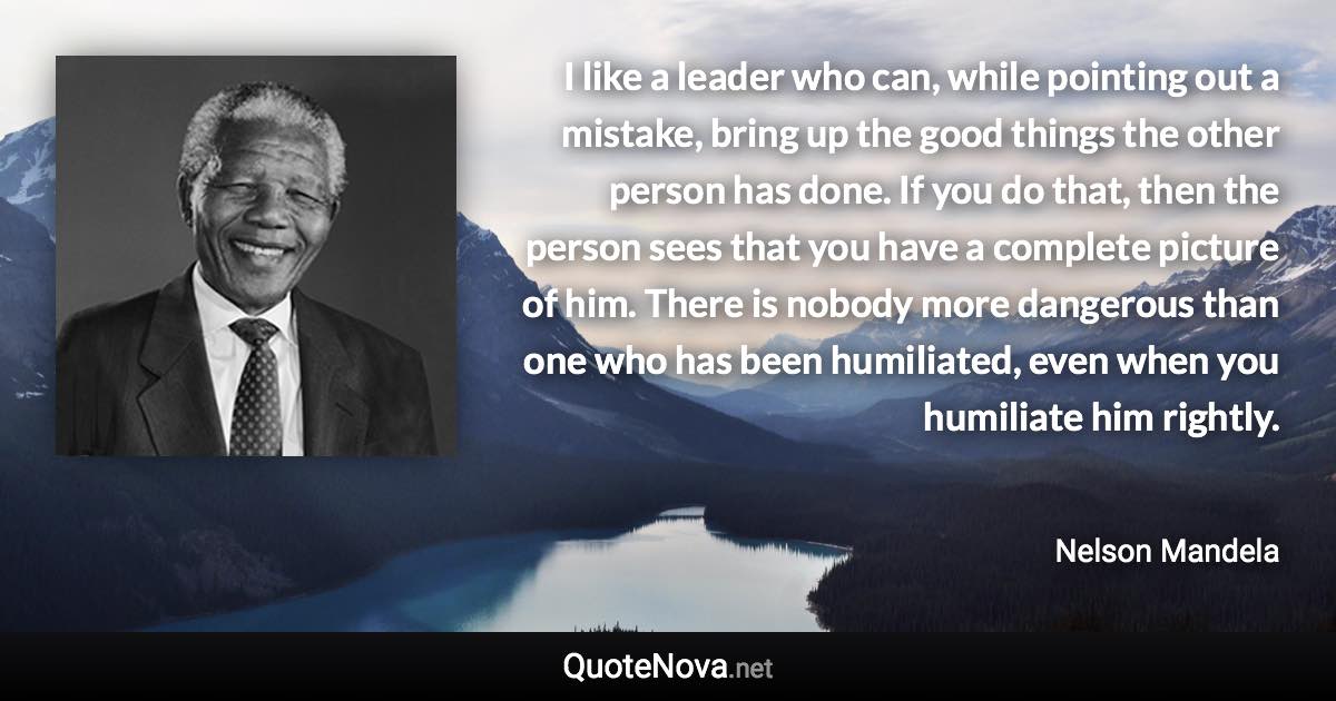 I like a leader who can, while pointing out a mistake, bring up the good things the other person has done. If you do that, then the person sees that you have a complete picture of him. There is nobody more dangerous than one who has been humiliated, even when you humiliate him rightly. - Nelson Mandela quote