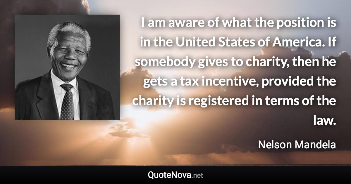 I am aware of what the position is in the United States of America. If somebody gives to charity, then he gets a tax incentive, provided the charity is registered in terms of the law. - Nelson Mandela quote