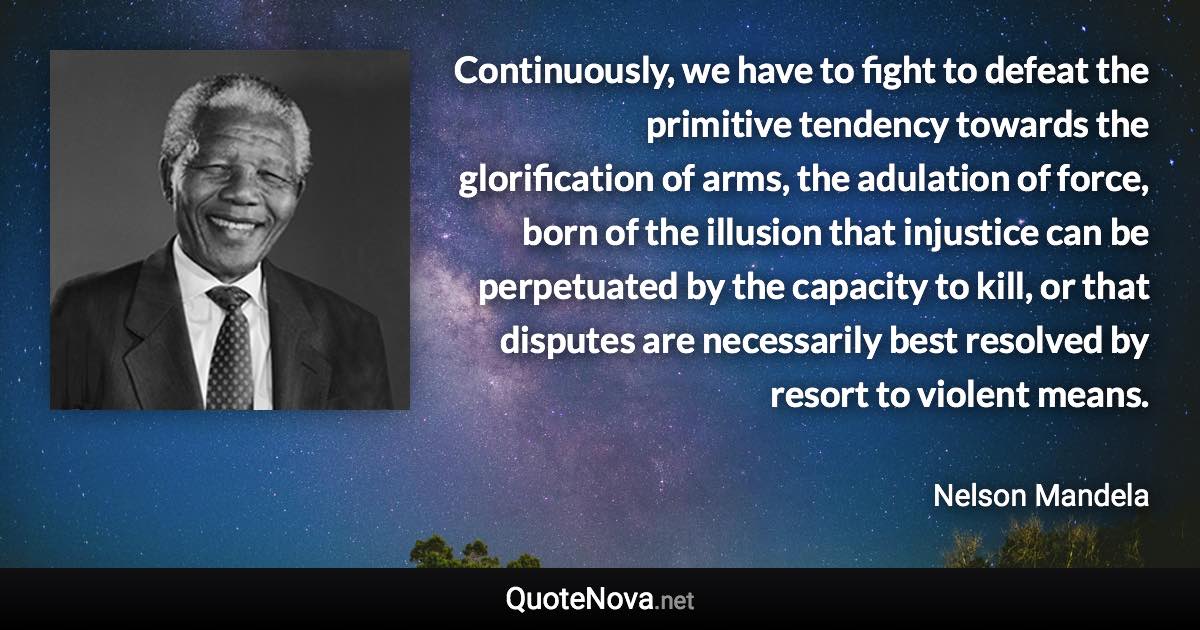 Continuously, we have to fight to defeat the primitive tendency towards the glorification of arms, the adulation of force, born of the illusion that injustice can be perpetuated by the capacity to kill, or that disputes are necessarily best resolved by resort to violent means. - Nelson Mandela quote