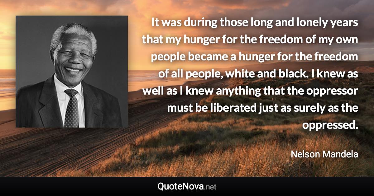 It was during those long and lonely years that my hunger for the freedom of my own people became a hunger for the freedom of all people, white and black. I knew as well as I knew anything that the oppressor must be liberated just as surely as the oppressed. - Nelson Mandela quote