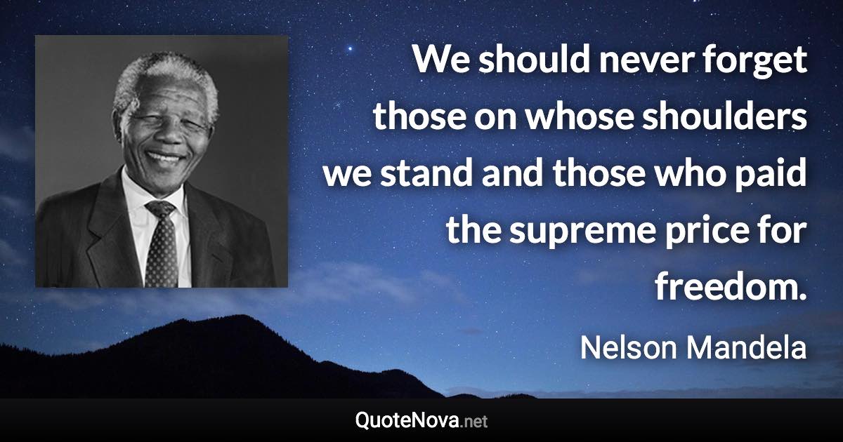 We should never forget those on whose shoulders we stand and those who paid the supreme price for freedom. - Nelson Mandela quote