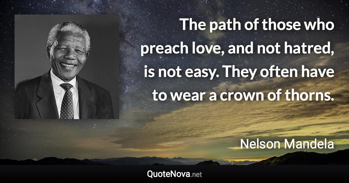 The path of those who preach love, and not hatred, is not easy. They often have to wear a crown of thorns. - Nelson Mandela quote