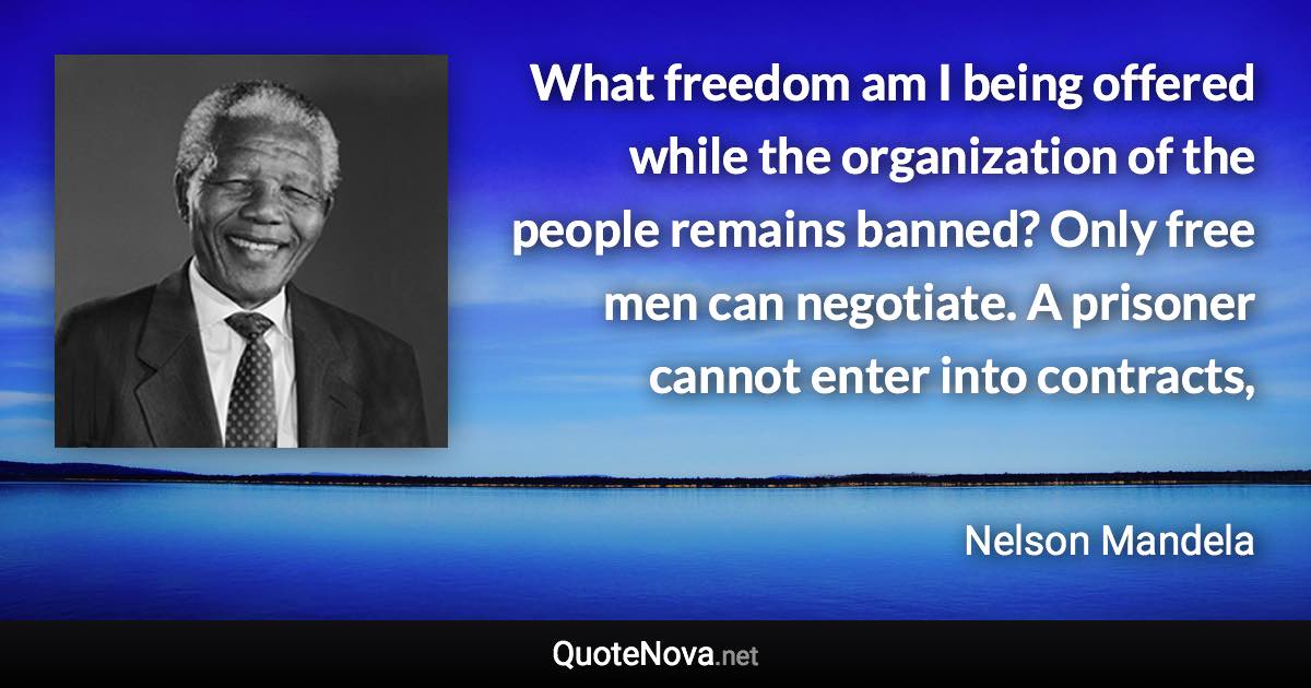 What freedom am I being offered while the organization of the people remains banned? Only free men can negotiate. A prisoner cannot enter into contracts, - Nelson Mandela quote