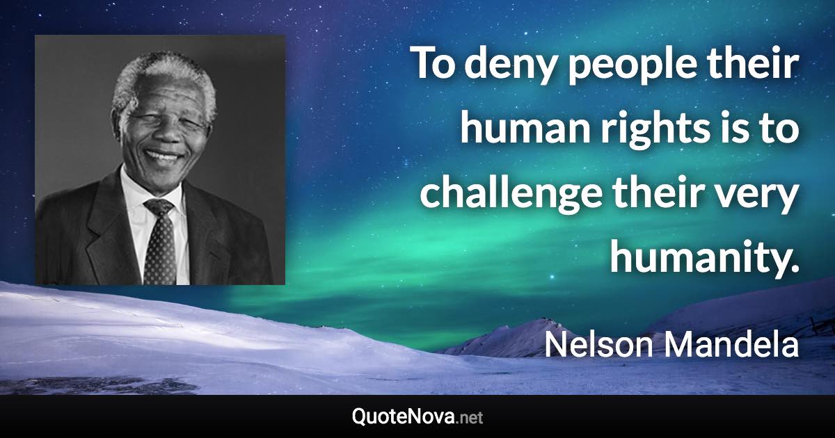 To deny people their human rights is to challenge their very humanity. - Nelson Mandela quote