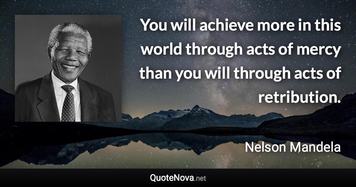 You will achieve more in this world through acts of mercy than you will through acts of retribution. - Nelson Mandela quote