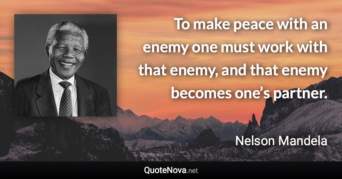 To make peace with an enemy one must work with that enemy, and that enemy becomes one’s partner. - Nelson Mandela quote