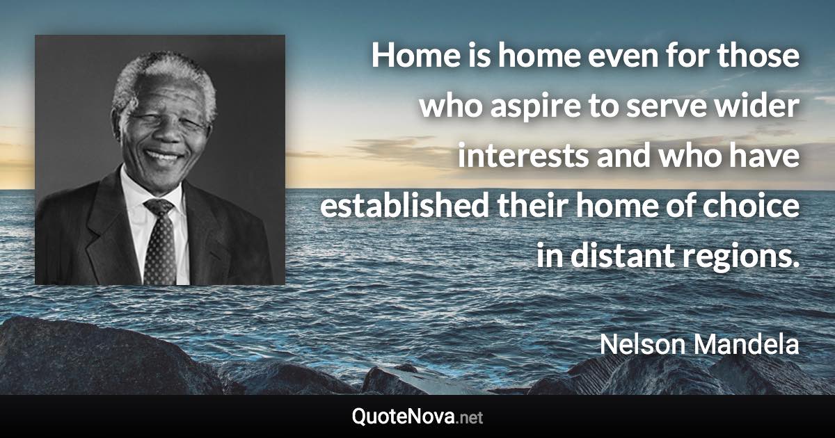 Home is home even for those who aspire to serve wider interests and who have established their home of choice in distant regions. - Nelson Mandela quote